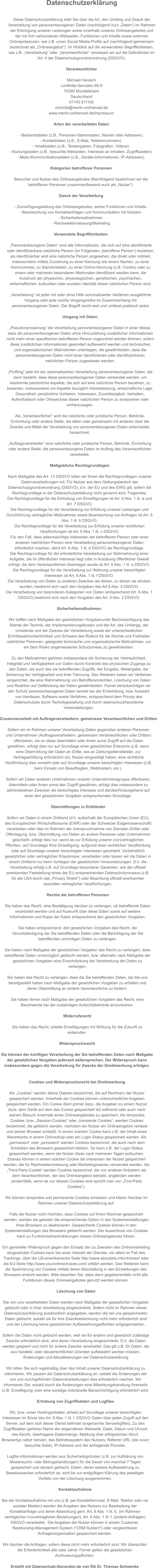Datenschutzerklärung  Diese Datenschutzerklärung klärt Sie über die Art, den Umfang und Zweck der  Verarbeitung von personenbezogenen Daten (nachfolgend kurz „Daten“) im Rahmen  der Erbringung unserer Leistungen sowie innerhalb unseres Onlineangebotes und  der mit ihm verbundenen Webseiten, Funktionen und Inhalte sowie externen  Onlinepräsenzen, wie z.B. unser Social Media Profile auf (nachfolgend gemeinsam  bezeichnet als „Onlineangebot“). Im Hinblick auf die verwendeten Begrifflichkeiten,  wie z.B. „Verarbeitung“ oder „Verantwortlicher“ verweisen wir auf die Definitionen im  Art. 4 der Datenschutzgrundverordnung (DSGVO).  Verantwortlicher  Michael Hanisch La-Motte-Servolex-Str.9 74395 Mundelsheim Deutschland 07143 811100 michribi@merlin-ontheroad.de www.merlin-ontheroad.de/impressum  Arten der verarbeiteten Daten  - Bestandsdaten (z.B., Personen-Stammdaten, Namen oder Adressen). - Kontaktdaten (z.B., E-Mail, Telefonnummern). - Inhaltsdaten (z.B., Texteingaben, Fotografien, Videos). - Nutzungsdaten (z.B., besuchte Webseiten, Interesse an Inhalten, Zugriffszeiten). - Meta-/Kommunikationsdaten (z.B., Geräte-Informationen, IP-Adressen).  Kategorien betroffener Personen  Besucher und Nutzer des Onlineangebotes (Nachfolgend bezeichnen wir die  betroffenen Personen zusammenfassend auch als „Nutzer“).  Zweck der Verarbeitung  - Zurverfügungstellung des Onlineangebotes, seiner Funktionen und Inhalte. - Beantwortung von Kontaktanfragen und Kommunikation mit Nutzern. - Sicherheitsmaßnahmen. - Reichweitenmessung/Marketing  Verwendete Begrifflichkeiten  „Personenbezogene Daten“ sind alle Informationen, die sich auf eine identifizierte  oder identifizierbare natürliche Person (im Folgenden „betroffene Person“) beziehen;  als identifizierbar wird eine natürliche Person angesehen, die direkt oder indirekt,  insbesondere mittels Zuordnung zu einer Kennung wie einem Namen, zu einer  Kennnummer, zu Standortdaten, zu einer Online-Kennung (z.B. Cookie) oder zu  einem oder mehreren besonderen Merkmalen identifiziert werden kann, die  Ausdruck der physischen, physiologischen, genetischen, psychischen,  wirtschaftlichen, kulturellen oder sozialen Identität dieser natürlichen Person sind.  „Verarbeitung“ ist jeder mit oder ohne Hilfe automatisierter Verfahren ausgeführte  Vorgang oder jede solche Vorgangsreihe im Zusammenhang mit  personenbezogenen Daten. Der Begriff reicht weit und umfasst praktisch jeden   Umgang mit Daten.  „Pseudonymisierung“ die Verarbeitung personenbezogener Daten in einer Weise,  dass die personenbezogenen Daten ohne Hinzuziehung zusätzlicher Informationen  nicht mehr einer spezifischen betroffenen Person zugeordnet werden können, sofern  diese zusätzlichen Informationen gesondert aufbewahrt werden und technischen  und organisatorischen Maßnahmen unterliegen, die gewährleisten, dass die  personenbezogenen Daten nicht einer identifizierten oder identifizierbaren  natürlichen Person zugewiesen werden.  „Profiling“ jede Art der automatisierten Verarbeitung personenbezogener Daten, die  darin besteht, dass diese personenbezogenen Daten verwendet werden, um  bestimmte persönliche Aspekte, die sich auf eine natürliche Person beziehen, zu  bewerten, insbesondere um Aspekte bezüglich Arbeitsleistung, wirtschaftliche Lage,  Gesundheit, persönliche Vorlieben, Interessen, Zuverlässigkeit, Verhalten,  Aufenthaltsort oder Ortswechsel dieser natürlichen Person zu analysieren oder  vorherzusagen.  Als „Verantwortlicher“ wird die natürliche oder juristische Person, Behörde,  Einrichtung oder andere Stelle, die allein oder gemeinsam mit anderen über die  Zwecke und Mittel der Verarbeitung von personenbezogenen Daten entscheidet,  bezeichnet.  „Auftragsverarbeiter“ eine natürliche oder juristische Person, Behörde, Einrichtung  oder andere Stelle, die personenbezogene Daten im Auftrag des Verantwortlichen  verarbeitet.  Maßgebliche Rechtsgrundlagen  Nach Maßgabe des Art. 13 DSGVO teilen wir Ihnen die Rechtsgrundlagen unserer  Datenverarbeitungen mit. Für Nutzer aus dem Geltungsbereich der  Datenschutzgrundverordnung (DSGVO), d.h. der EU und des EWG gilt, sofern die  Rechtsgrundlage in der Datenschutzerklärung nicht genannt wird, Folgendes: Die Rechtsgrundlage für die Einholung von Einwilligungen ist Art. 6 Abs. 1 lit. a und  Art. 7 DSGVO; Die Rechtsgrundlage für die Verarbeitung zur Erfüllung unserer Leistungen und  Durchführung vertraglicher Maßnahmen sowie Beantwortung von Anfragen ist Art. 6  Abs. 1 lit. b DSGVO; Die Rechtsgrundlage für die Verarbeitung zur Erfüllung unserer rechtlichen  Verpflichtungen ist Art. 6 Abs. 1 lit. c DSGVO; Für den Fall, dass lebenswichtige Interessen der betroffenen Person oder einer  anderen natürlichen Person eine Verarbeitung personenbezogener Daten  erforderlich machen, dient Art. 6 Abs. 1 lit. d DSGVO als Rechtsgrundlage. Die Rechtsgrundlage für die erforderliche Verarbeitung zur Wahrnehmung einer  Aufgabe, die im öffentlichen Interesse liegt oder in Ausübung öffentlicher Gewalt  erfolgt, die dem Verantwortlichen übertragen wurde ist Art. 6 Abs. 1 lit. e DSGVO. Die Rechtsgrundlage für die Verarbeitung zur Wahrung unserer berechtigten  Interessen ist Art. 6 Abs. 1 lit. f DSGVO. Die Verarbeitung von Daten zu anderen Zwecken als denen, zu denen sie ehoben  wurden, bestimmt sich nach den Vorgaben des Art 6 Abs. 4 DSGVO. Die Verarbeitung von besonderen Kategorien von Daten (entsprechend Art. 9 Abs. 1  DSGVO) bestimmt sich nach den Vorgaben des Art. 9 Abs. 2 DSGVO.  Sicherheitsmaßnahmen  Wir treffen nach Maßgabe der gesetzlichen Vorgabenunter Berücksichtigung des  Stands der Technik, der Implementierungskosten und der Art, des Umfangs, der  Umstände und der Zwecke der Verarbeitung sowie der unterschiedlichen  Eintrittswahrscheinlichkeit und Schwere des Risikos für die Rechte und Freiheiten  natürlicher Personen, geeignete technische und organisatorische Maßnahmen, um  ein dem Risiko angemessenes Schutzniveau zu gewährleisten.  Zu den Maßnahmen gehören insbesondere die Sicherung der Vertraulichkeit,  Integrität und Verfügbarkeit von Daten durch Kontrolle des physischen Zugangs zu  den Daten, als auch des sie betreffenden Zugriffs, der Eingabe, Weitergabe, der  Sicherung der Verfügbarkeit und ihrer Trennung. Des Weiteren haben wir Verfahren  eingerichtet, die eine Wahrnehmung von Betroffenenrechten, Löschung von Daten  und Reaktion auf Gefährdung der Daten gewährleisten. Ferner berücksichtigen wir  den Schutz personenbezogener Daten bereits bei der Entwicklung, bzw. Auswahl  von Hardware, Software sowie Verfahren, entsprechend dem Prinzip des  Datenschutzes durch Technikgestaltung und durch datenschutzfreundliche  Voreinstellungen.  Zusammenarbeit mit Auftragsverarbeitern, gemeinsam Verantwortlichen und Dritten  Sofern wir im Rahmen unserer Verarbeitung Daten gegenüber anderen Personen  und Unternehmen (Auftragsverarbeitern, gemeinsam Verantwortlichen oder Dritten)  offenbaren, sie an diese übermitteln oder ihnen sonst Zugriff auf die Daten  gewähren, erfolgt dies nur auf Grundlage einer gesetzlichen Erlaubnis (z.B. wenn  eine Übermittlung der Daten an Dritte, wie an Zahlungsdienstleister, zur  Vertragserfüllung erforderlich ist), Nutzer eingewilligt haben, eine rechtliche  Verpflichtung dies vorsieht oder auf Grundlage unserer berechtigten Interessen (z.B.  beim Einsatz von Beauftragten, Webhostern, etc.).  Sofern wir Daten anderen Unternehmen unserer Unternehmensgruppe offenbaren,  übermitteln oder ihnen sonst den Zugriff gewähren, erfolgt dies insbesondere zu  administrativen Zwecken als berechtigtes Interesse und darüberhinausgehend auf  einer den gesetzlichen Vorgaben entsprechenden Grundlage.  Übermittlungen in Drittländer  Sofern wir Daten in einem Drittland (d.h. außerhalb der Europäischen Union (EU),  des Europäischen Wirtschaftsraums (EWR) oder der Schweizer Eidgenossenschaft)  verarbeiten oder dies im Rahmen der Inanspruchnahme von Diensten Dritter oder  Offenlegung, bzw. Übermittlung von Daten an andere Personen oder Unternehmen  geschieht, erfolgt dies nur, wenn es zur Erfüllung unserer (vor)vertraglichen  Pflichten, auf Grundlage Ihrer Einwilligung, aufgrund einer rechtlichen Verpflichtung  oder auf Grundlage unserer berechtigten Interessen geschieht. Vorbehaltlich  gesetzlicher oder vertraglicher Erlaubnisse, verarbeiten oder lassen wir die Daten in  einem Drittland nur beim Vorliegen der gesetzlichen Voraussetzungen. D.h. die  Verarbeitung erfolgt z.B. auf Grundlage besonderer Garantien, wie der offiziell  anerkannten Feststellung eines der EU entsprechenden Datenschutzniveaus (z.B.  für die USA durch das „Privacy Shield“) oder Beachtung offiziell anerkannter  spezieller vertraglicher Verpflichtungen.  Rechte der betroffenen Personen  Sie haben das Recht, eine Bestätigung darüber zu verlangen, ob betreffende Daten  verarbeitet werden und auf Auskunft über diese Daten sowie auf weitere  Informationen und Kopie der Daten entsprechend den gesetzlichen Vorgaben.  Sie haben entsprechend. den gesetzlichen Vorgaben das Recht, die  Vervollständigung der Sie betreffenden Daten oder die Berichtigung der Sie  betreffenden unrichtigen Daten zu verlangen.  Sie haben nach Maßgabe der gesetzlichen Vorgaben das Recht zu verlangen, dass  betreffende Daten unverzüglich gelöscht werden, bzw. alternativ nach Maßgabe der  gesetzlichen Vorgaben eine Einschränkung der Verarbeitung der Daten zu  verlangen.  Sie haben das Recht zu verlangen, dass die Sie betreffenden Daten, die Sie uns  bereitgestellt haben nach Maßgabe der gesetzlichen Vorgaben zu erhalten und  deren Übermittlung an andere Verantwortliche zu fordern.  Sie haben ferner nach Maßgabe der gesetzlichen Vorgaben das Recht, eine  Beschwerde bei der zuständigen Aufsichtsbehörde einzureichen.  Widerrufsrecht  Sie haben das Recht, erteilte Einwilligungen mit Wirkung für die Zukunft zu  widerrufen.  Widerspruchsrecht  Sie können der künftigen Verarbeitung der Sie betreffenden Daten nach Maßgabe  der gesetzlichen Vorgaben jederzeit widersprechen. Der Widerspruch kann  insbesondere gegen die Verarbeitung für Zwecke der Direktwerbung erfolgen.   Cookies und Widerspruchsrecht bei Direktwerbung  Als „Cookies“ werden kleine Dateien bezeichnet, die auf Rechnern der Nutzer  gespeichert werden. Innerhalb der Cookies können unterschiedliche Angaben  gespeichert werden. Ein Cookie dient primär dazu, die Angaben zu einem Nutzer  (bzw. dem Gerät auf dem das Cookie gespeichert ist) während oder auch nach  seinem Besuch innerhalb eines Onlineangebotes zu speichern. Als temporäre  Cookies, bzw. „Session-Cookies“ oder „transiente Cookies“, werden Cookies  bezeichnet, die gelöscht werden, nachdem ein Nutzer ein Onlineangebot verlässt  und seinen Browser schließt. In einem solchen Cookie kann z.B. der Inhalt eines  Warenkorbs in einem Onlineshop oder ein Login-Status gespeichert werden. Als  „permanent“ oder „persistent“ werden Cookies bezeichnet, die auch nach dem  Schließen des Browsers gespeichert bleiben. So kann z.B. der Login-Status  gespeichert werden, wenn die Nutzer diese nach mehreren Tagen aufsuchen.  Ebenso können in einem solchen Cookie die Interessen der Nutzer gespeichert  werden, die für Reichweitenmessung oder Marketingzwecke verwendet werden. Als  „Third-Party-Cookie“ werden Cookies bezeichnet, die von anderen Anbietern als  dem Verantwortlichen, der das Onlineangebot betreibt, angeboten werden  (andernfalls, wenn es nur dessen Cookies sind spricht man von „First-Party  Cookies“).  Wir können temporäre und permanente Cookies einsetzen und klären hierüber im  Rahmen unserer Datenschutzerklärung auf.  Falls die Nutzer nicht möchten, dass Cookies auf ihrem Rechner gespeichert  werden, werden sie gebeten die entsprechende Option in den Systemeinstellungen  ihres Browsers zu deaktivieren. Gespeicherte Cookies können in den  Systemeinstellungen des Browsers gelöscht werden. Der Ausschluss von Cookies  kann zu Funktionseinschränkungen dieses Onlineangebotes führen.  Ein genereller Widerspruch gegen den Einsatz der zu Zwecken des Onlinemarketing  eingesetzten Cookies kann bei einer Vielzahl der Dienste, vor allem im Fall des  Trackings, über die US-amerikanische Seite http://www.aboutads.info/choices/ oder  die EU-Seite http://www.youronlinechoices.com/ erklärt werden. Des Weiteren kann  die Speicherung von Cookies mittels deren Abschaltung in den Einstellungen des  Browsers erreicht werden. Bitte beachten Sie, dass dann gegebenenfalls nicht alle  Funktionen dieses Onlineangebotes genutzt werden können.  Löschung von Daten  Die von uns verarbeiteten Daten werden nach Maßgabe der gesetzlichen Vorgaben  gelöscht oder in ihrer Verarbeitung eingeschränkt. Sofern nicht im Rahmen dieser  Datenschutzerklärung ausdrücklich angegeben, werden die bei uns gespeicherten  Daten gelöscht, sobald sie für ihre Zweckbestimmung nicht mehr erforderlich sind  und der Löschung keine gesetzlichen Aufbewahrungspflichten entgegenstehen.  Sofern die Daten nicht gelöscht werden, weil sie für andere und gesetzlich zulässige  Zwecke erforderlich sind, wird deren Verarbeitung eingeschränkt. D.h. die Daten  werden gesperrt und nicht für andere Zwecke verarbeitet. Das gilt z.B. für Daten, die  aus handels- oder steuerrechtlichen Gründen aufbewahrt werden müssen. Änderungen und Aktualisierungen der Datenschutzerklärung  Wir bitten Sie sich regelmäßig über den Inhalt unserer Datenschutzerklärung zu  informieren. Wir passen die Datenschutzerklärung an, sobald die Änderungen der  von uns durchgeführten Datenverarbeitungen dies erforderlich machen. Wir  informieren Sie, sobald durch die Änderungen eine Mitwirkungshandlung Ihrerseits  (z.B. Einwilligung) oder eine sonstige individuelle Benachrichtigung erforderlich wird.  Erhebung von Zugriffsdaten und Logfiles  Wir, bzw. unser Hostinganbieter, erhebt auf Grundlage unserer berechtigten  Interessen im Sinne des Art. 6 Abs. 1 lit. f. DSGVO Daten über jeden Zugriff auf den  Server, auf dem sich dieser Dienst befindet (sogenannte Serverlogfiles). Zu den  Zugriffsdaten gehören Name der abgerufenen Webseite, Datei, Datum und Uhrzeit  des Abrufs, übertragene Datenmenge, Meldung über erfolgreichen Abruf,  Browsertyp nebst Version, das Betriebssystem des Nutzers, Referrer URL (die zuvor  besuchte Seite), IP-Adresse und der anfragende Provider.  Logfile-Informationen werden aus Sicherheitsgründen (z.B. zur Aufklärung von  Missbrauchs- oder Betrugshandlungen) für die Dauer von maximal 7 Tagen  gespeichert und danach gelöscht. Daten, deren weitere Aufbewahrung zu  Beweiszwecken erforderlich ist, sind bis zur endgültigen Klärung des jeweiligen  Vorfalls von der Löschung ausgenommen.  Kontaktaufnahme  Bei der Kontaktaufnahme mit uns (z.B. per Kontaktformular, E-Mail, Telefon oder via  sozialer Medien) werden die Angaben des Nutzers zur Bearbeitung der  Kontaktanfrage und deren Abwicklung gem. Art. 6 Abs. 1 lit. b. (im Rahmen  vertraglicher-/vorvertraglicher Beziehungen), Art. 6 Abs. 1 lit. f. (andere Anfragen)  DSGVO verarbeitet.. Die Angaben der Nutzer können in einem Customer- Relationship-Management System ("CRM System") oder vergleichbarer  Anfragenorganisation gespeichert werden.  Wir löschen die Anfragen, sofern diese nicht mehr erforderlich sind. Wir überprüfen  die Erforderlichkeit alle zwei Jahre; Ferner gelten die gesetzlichen  Archivierungspflichten.  Erstellt mit Datenschutz-Generator.de von RA Dr. Thomas Schwenke